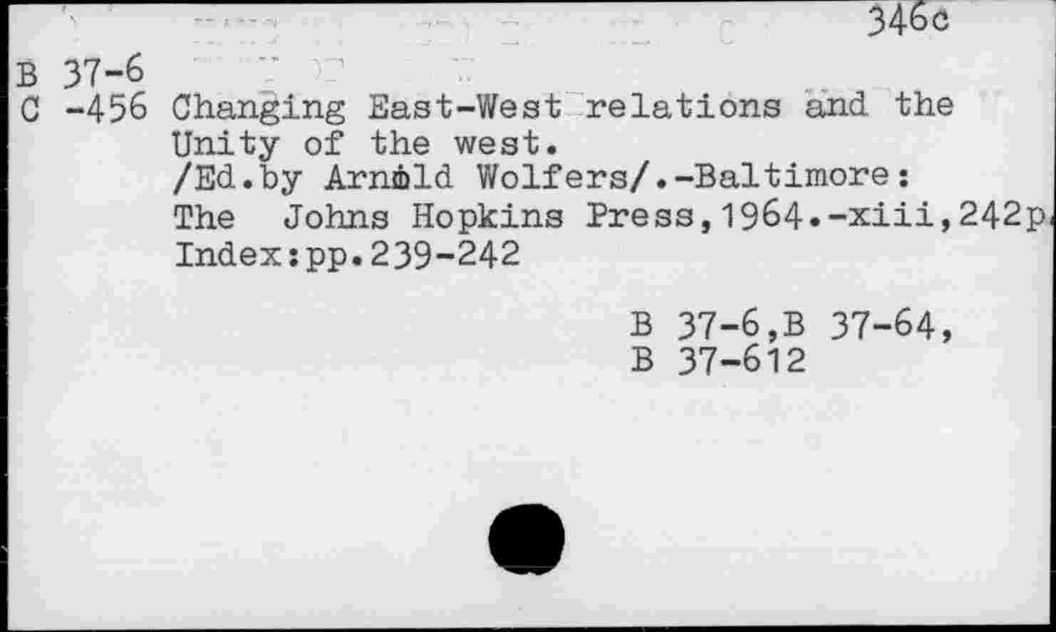 ﻿346c
B 37-6	?
C -456 Changing East-West relations and the Unity of the west.
/Ed.by Arnold Wolfers/.-Baltimore:
The Johns Hopkins Press,1964.-xiii,242p Index:pp.239-242
B 37-6,B 37-64, B 37-612